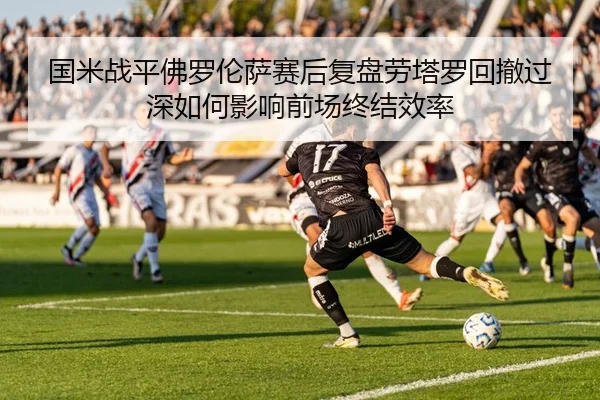 国米战平佛罗伦萨赛后复盘劳塔罗回撤过深如何影响前场终结效率